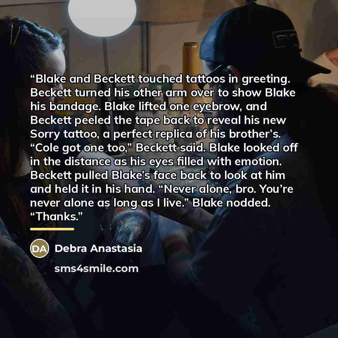 “Blake and Beckett touched tattoos in greeting. Beckett turned his other arm over to show Blake his bandage. Blake lifted one eyebrow, and Beckett peeled the tape back to reveal his new Sorry tattoo, a perfect replica of his brother’s. “Cole got one too,” Beckett said. Blake looked off in the…” quote by Debra Anastasia