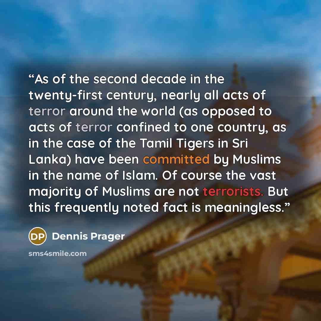“As of the second decade in the twenty-first century, nearly all acts of terror around the world (as opposed to acts of terror confined to one country, as in the case of the Tamil Tigers in Sri Lanka) have been committed by Muslims in the name of Islam. Of course the vast majority of Muslims are…” quote by Dennis Prager
