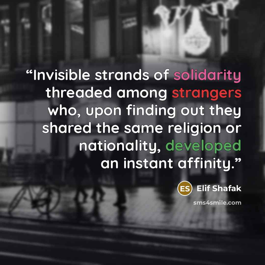 “Invisible strands of solidarity threaded among strangers who, upon finding out they shared the same religion or nationality, developed an instant affinity.” quote by Elif Shafak