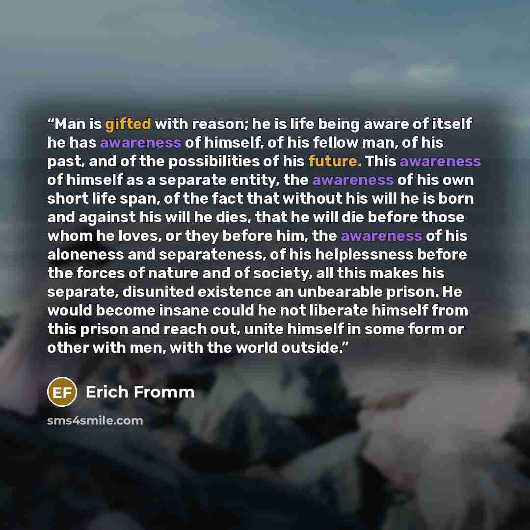 “Man is gifted with reason; he is life being aware of itself he has awareness of himself, of his fellow man, of his past, and of the possibilities of his future. This awareness of himself as a separate entity, the awareness of his own short life span, of the fact that without his will he is born…” quote by Erich Fromm