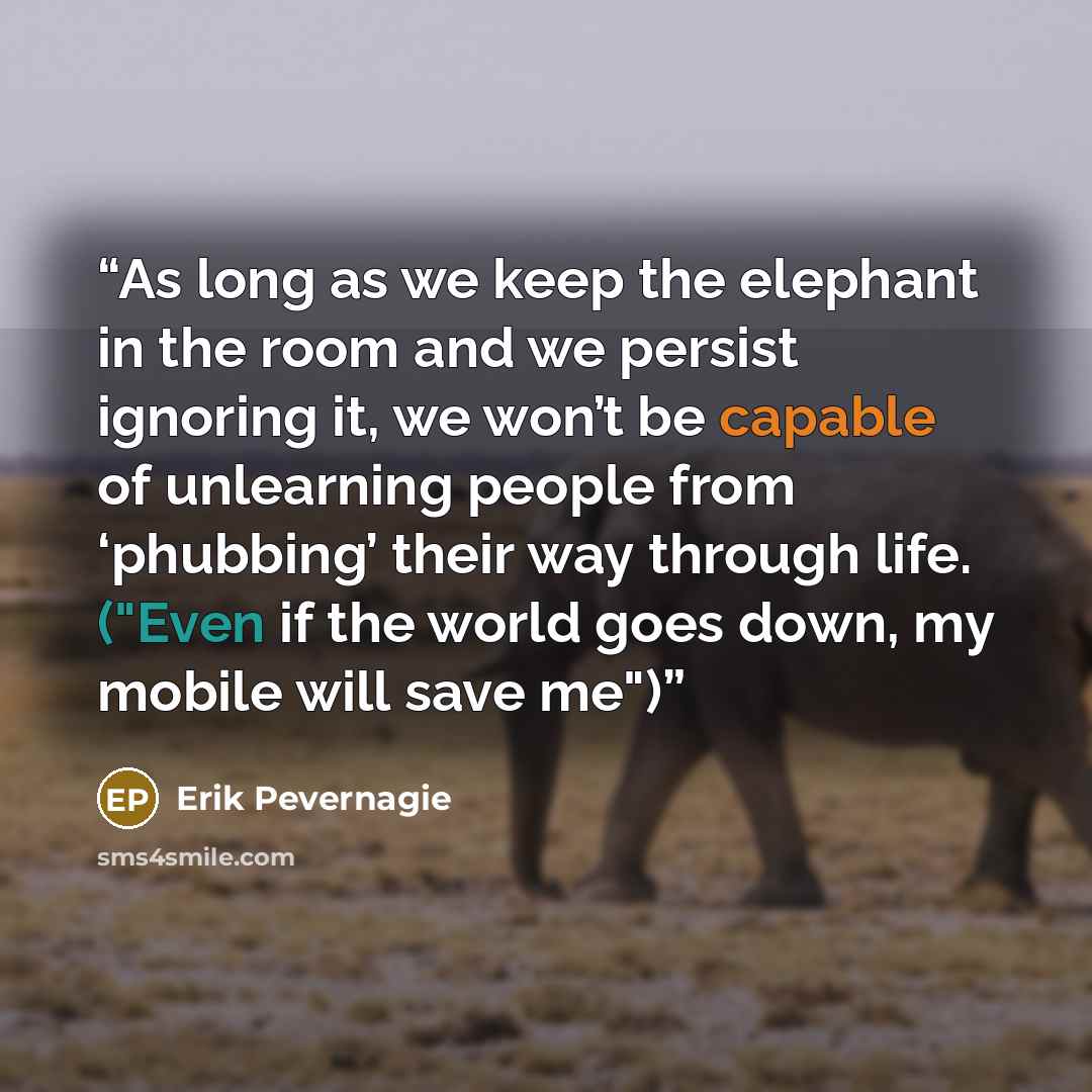“As long as we keep the elephant in the room and we persist ignoring it, we won’t be capable of unlearning people from ‘phubbing’ their way through life. ("Even if the world goes down, my mobile will save me")” quote by Erik Pevernagie