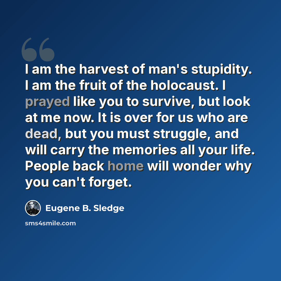 “I am the harvest of man's stupidity. I am the fruit of the holocaust. I prayed like you to survive, but look at me now. It is over for us who are dead, but you must struggle, and will carry the memories all your life. People back home will wonder why you can't forget.” quote by Eugene B. Sledge