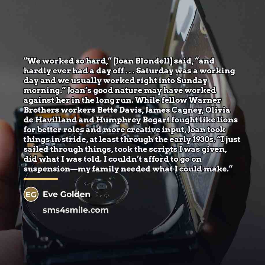 “We worked so hard,” [Joan Blondell] said, “and hardly ever had a day off . . . Saturday was a working day and we usually worked right into Sunday morning.” Joan’s good nature may have worked against her in the long run. While fellow Warner Brothers workers Bette Davis, James Cagney, Olivia de…” quote by Eve Golden