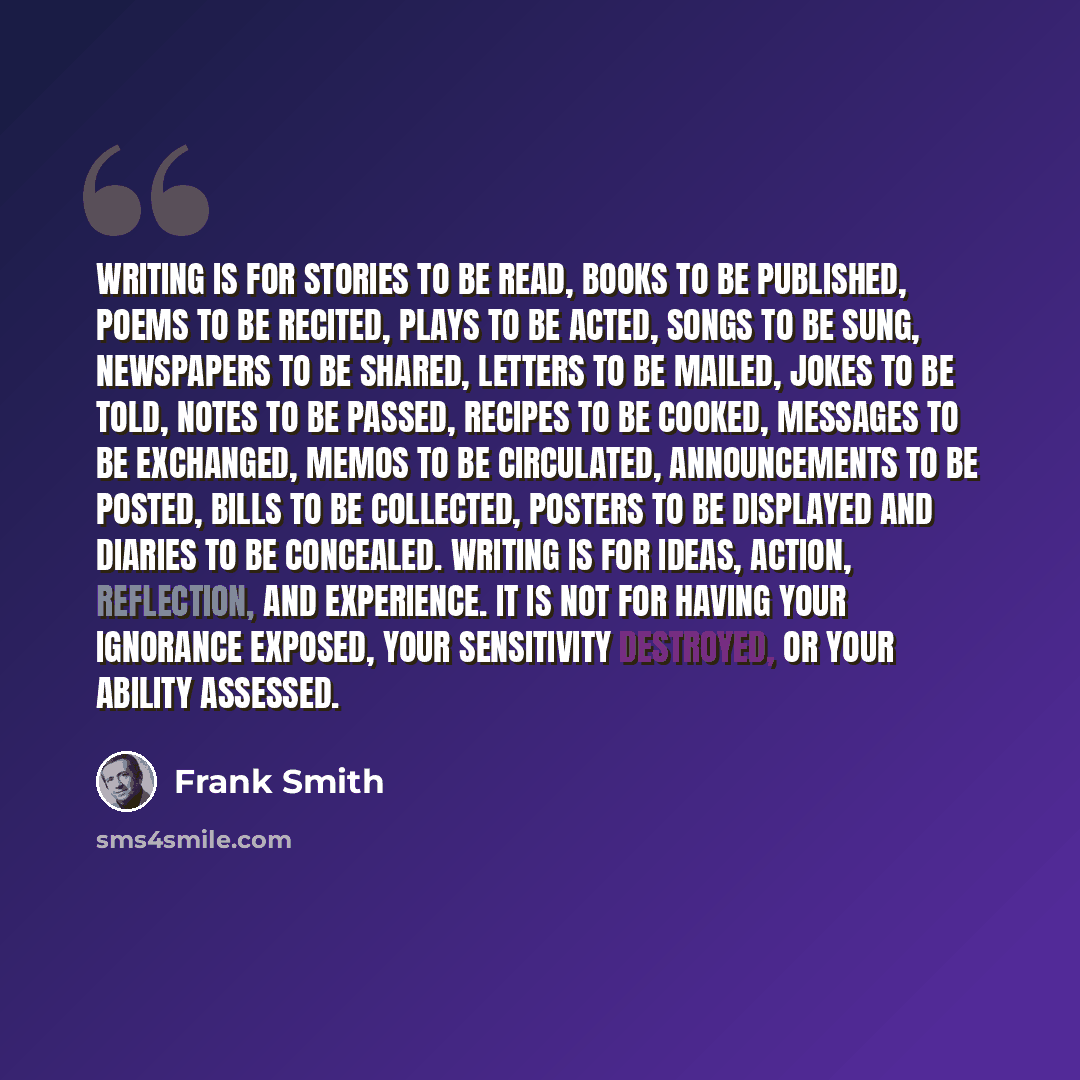 “Writing is for stories to be read, books to be published, poems to be recited, plays to be acted, songs to be sung, newspapers to be shared, letters to be mailed, jokes to be told, notes to be passed, recipes to be cooked, messages to be exchanged, memos to be circulated, announcements to be…” quote by Frank Smith