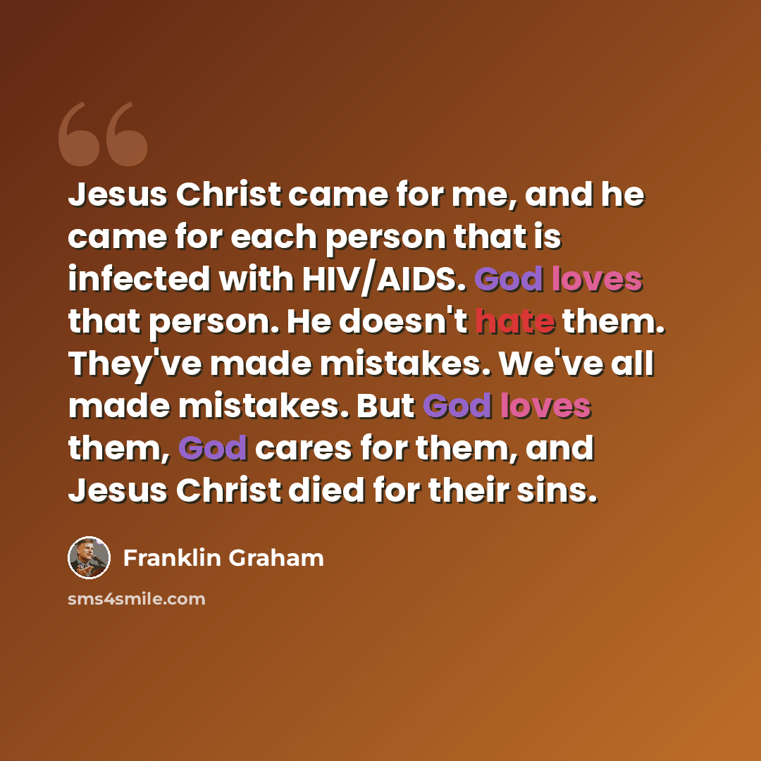 “Jesus Christ came for me, and he came for each person that is infected with HIV/AIDS. God loves that person. He doesn't hate them. They've made mistakes. We've all made mistakes. But God loves them, God cares for them, and Jesus Christ died for their sins.” quote by Franklin Graham