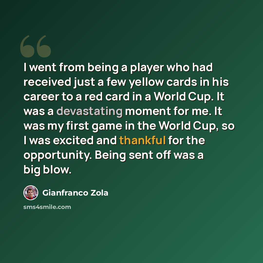 “I went from being a player who had received just a few yellow cards in his career to a red card in a World Cup. It was a devastating moment for me. It was my first game in the World Cup, so I was excited and thankful for the opportunity. Being sent off was a big blow.” quote by Gianfranco Zola
