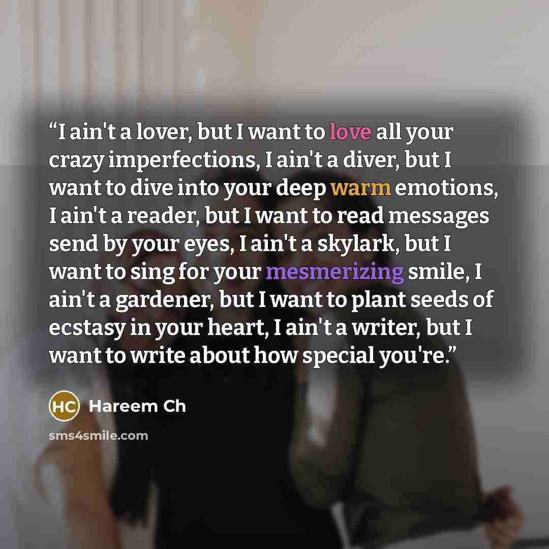 “I ain't a lover, but I want to love all your crazy imperfections, I ain't a diver, but I want to dive into your deep warm emotions, I ain't a reader, but I want to read messages send by your eyes, I ain't a skylark, but I want to sing for your mesmerizing smile, I ain't a gardener, but I want to…” quote by Hareem Ch