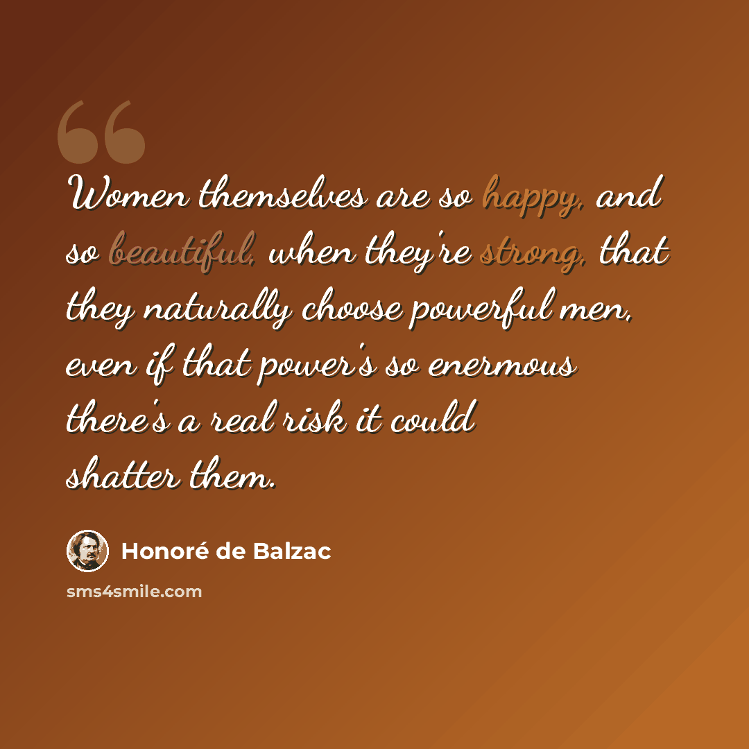 “Women themselves are so happy, and so beautiful, when they're strong, that they naturally choose powerful men, even if that power's so enermous there's a real risk it could shatter them.” quote by Honore de Balzac