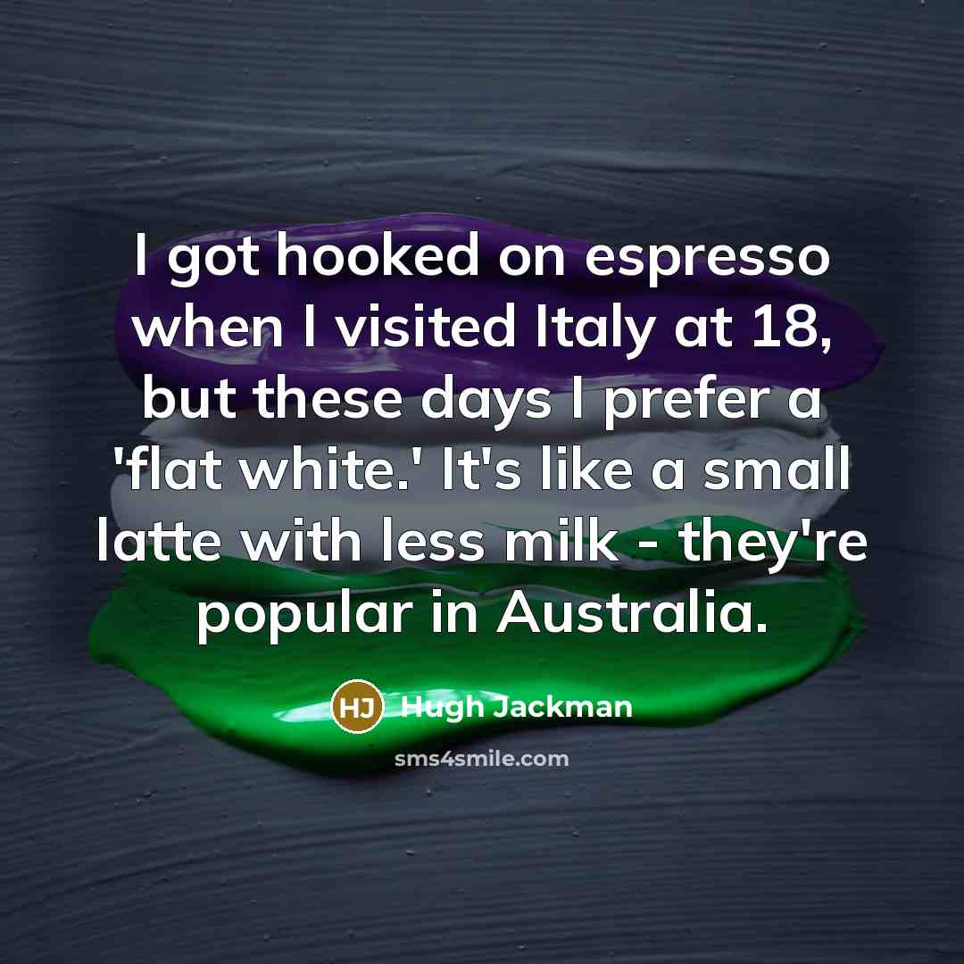 “I got hooked on espresso when I visited Italy at 18, but these days I prefer a 'flat white.' It's like a small latte with less milk - they're popular in Australia.” quote by Hugh Jackman
