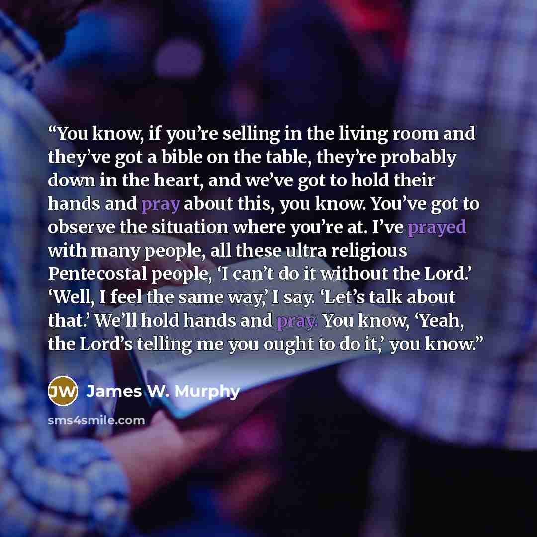“You know, if you’re selling in the living room and they’ve got a bible on the table, they’re probably down in the heart, and we’ve got to hold their hands and pray about this, you know. You’ve got to observe the situation where you’re at. I’ve prayed with many people, all these ultra religious…” quote by James W. Murphy