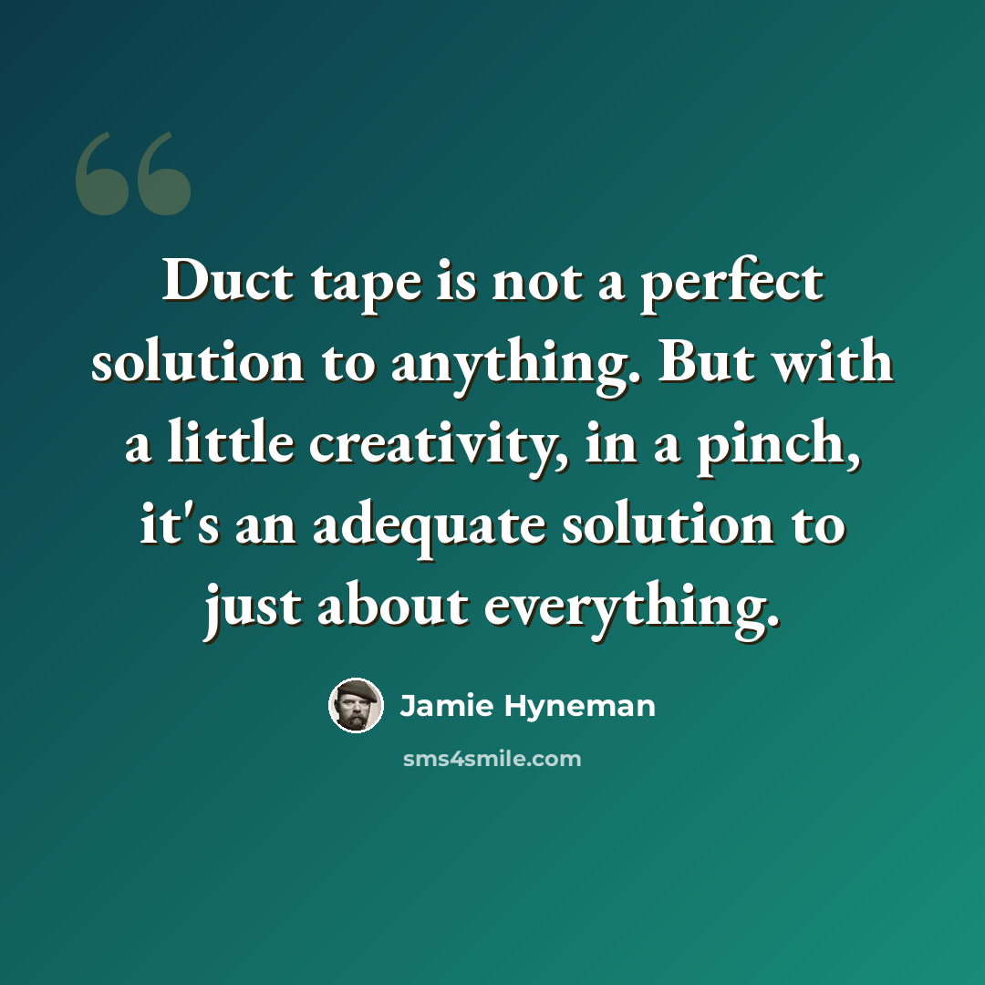 “Duct tape is not a perfect solution to anything. But with a little creativity, in a pinch, it's an adequate solution to just about everything.” quote by Jamie Hyneman