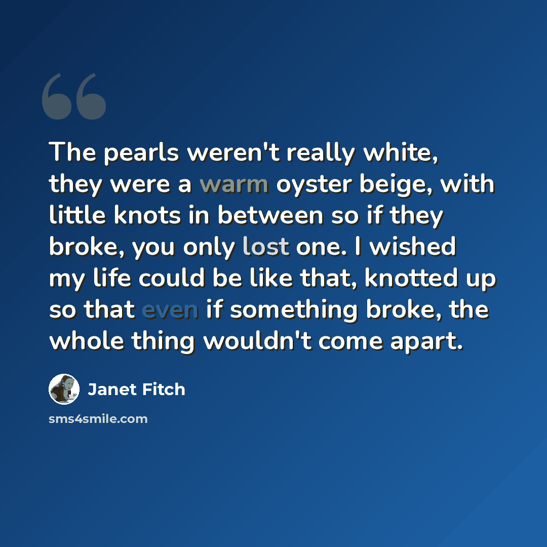 “The pearls weren't really white, they were a warm oyster beige, with little knots in between so if they broke, you only lost one. I wished my life could be like that, knotted up so that even if something broke, the whole thing wouldn't come apart.” quote by Janet Fitch
