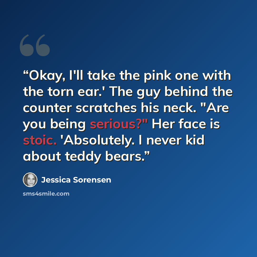 “Okay, I'll take the pink one with the torn ear.' The guy behind the counter scratches his neck. "Are you being serious?" Her face is stoic. 'Absolutely. I never kid about teddy bears.” quote by Jessica Sorensen