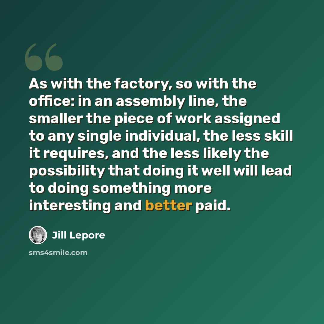 “As with the factory, so with the office: in an assembly line, the smaller the piece of work assigned to any single individual, the less skill it requires, and the less likely the possibility that doing it well will lead to doing something more interesting and better paid.” quote by Jill Lepore