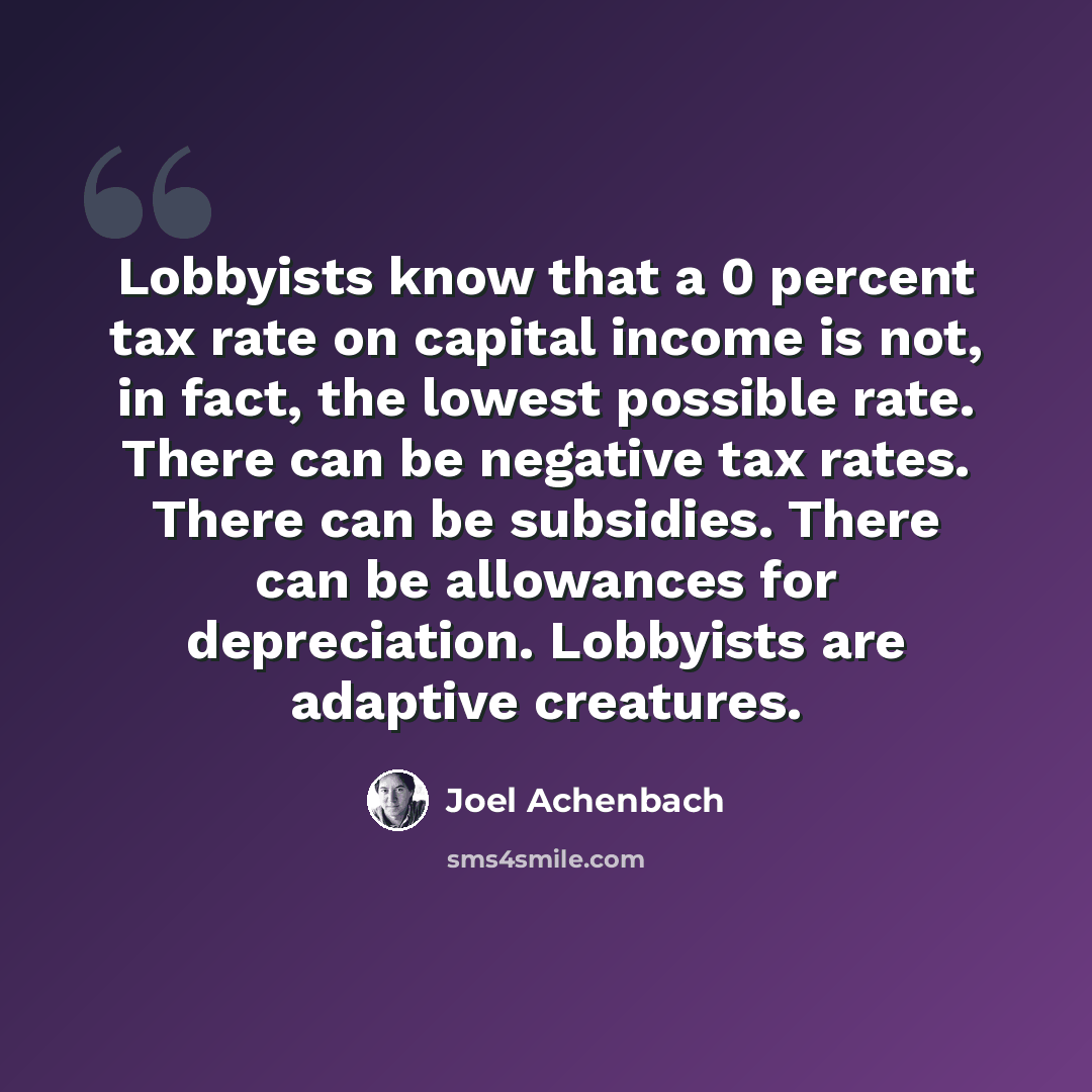 “Lobbyists know that a 0 percent tax rate on capital income is not, in fact, the lowest possible rate. There can be negative tax rates. There can be subsidies. There can be allowances for depreciation. Lobbyists are adaptive creatures.” quote by Joel Achenbach