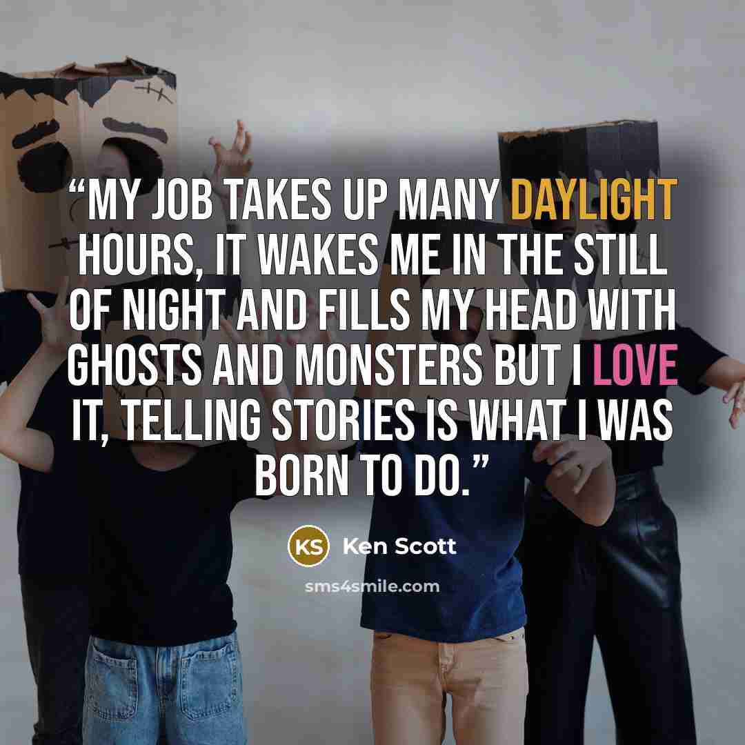 “My job takes up many daylight hours, it wakes me in the still of night and fills my head with ghosts and monsters but I love it, telling stories is what I was born to do.” quote by Ken Scott