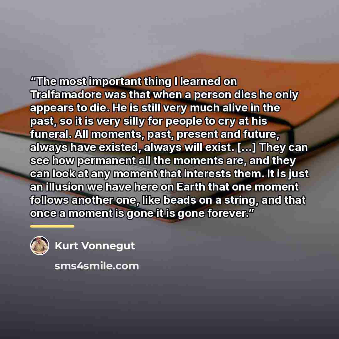 “The most important thing I learned on Tralfamadore was that when a person dies he only appears to die. He is still very much alive in the past, so it is very silly for people to cry at his funeral. All moments, past, present and future, always have existed, always will exist. [...] They can see…” quote by Kurt Vonnegut