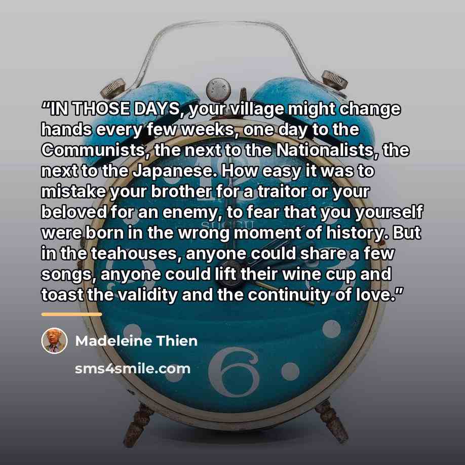 “IN THOSE DAYS, your village might change hands every few weeks, one day to the Communists, the next to the Nationalists, the next to the Japanese. How easy it was to mistake your brother for a traitor or your beloved for an enemy, to fear that you yourself were born in the wrong moment of history…” quote by Madeleine Thien