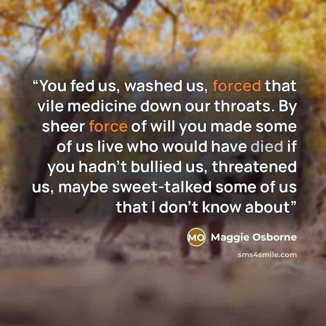 “You fed us, washed us, forced that vile medicine down our throats. By sheer force of will you made some of us live who would have died if you hadn't bullied us, threatened us, maybe sweet-talked some of us that I don't know about” quote by Maggie Osborne