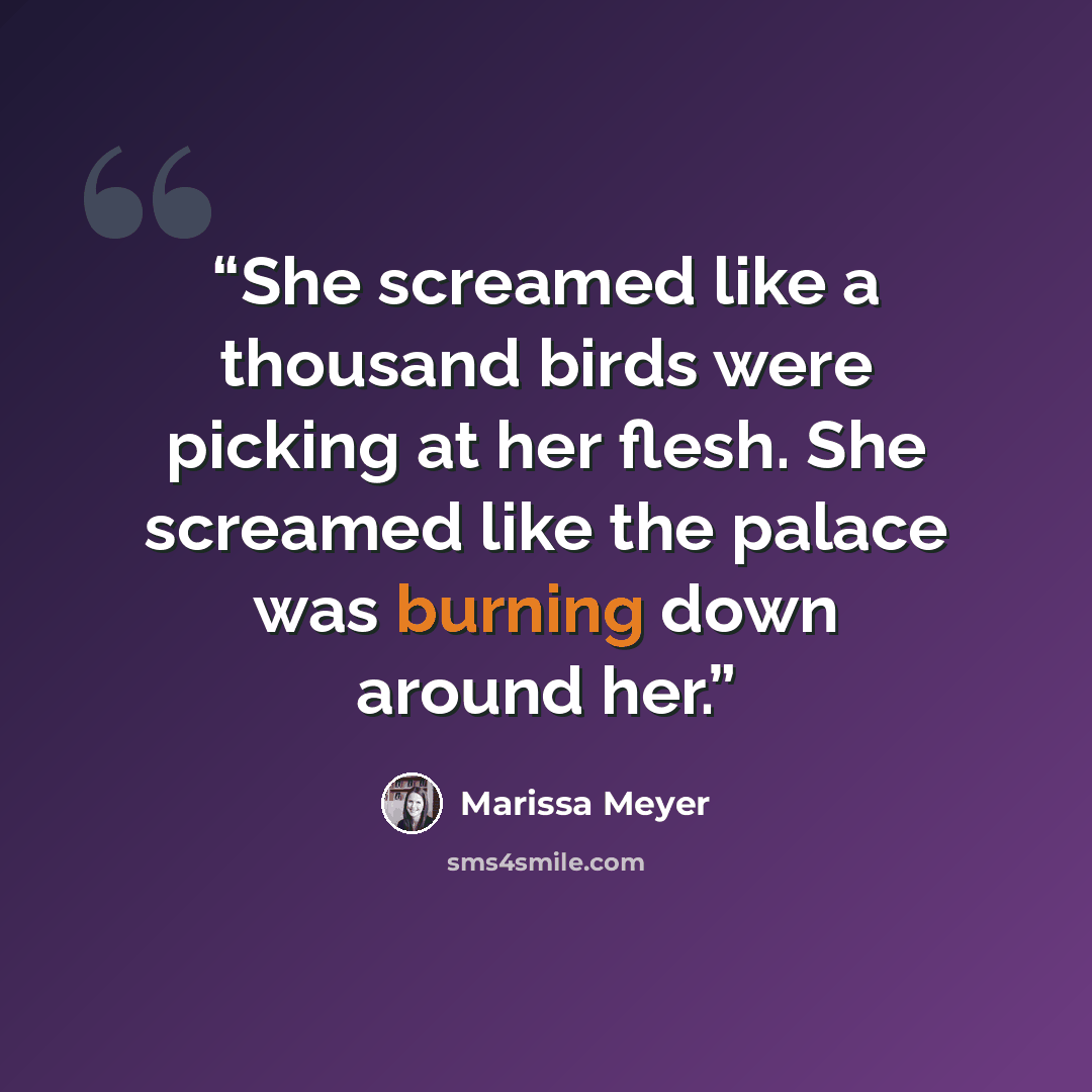 “She screamed like a thousand birds were picking at her flesh. She screamed like the palace was burning down around her.” quote by Marissa Meyer