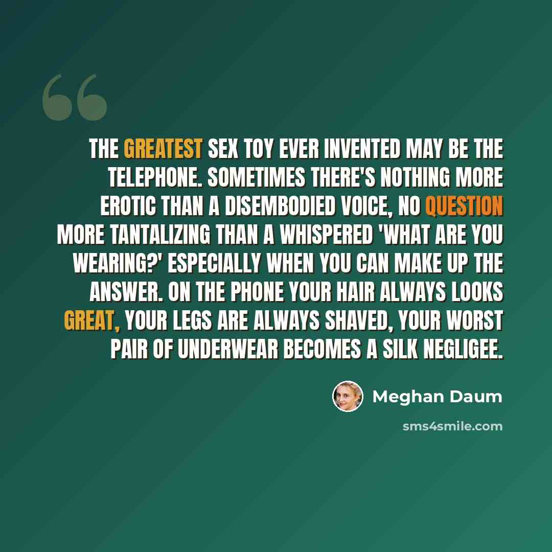“The greatest sex toy ever invented may be the telephone. Sometimes there's nothing more erotic than a disembodied voice, no question more tantalizing than a whispered 'What are you wearing?' Especially when you can make up the answer. On the phone your hair always looks great, your legs are always…” quote by Meghan Daum