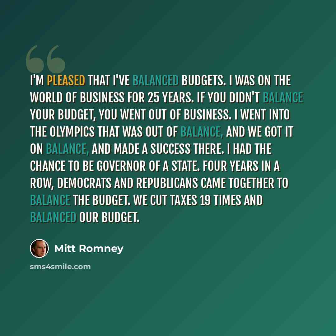 “I'm pleased that I've balanced budgets. I was on the world of business for 25 years. If you didn't balance your budget, you went out of business. I went into the Olympics that was out of balance, and we got it on balance, and made a success there. I had the chance to be governor of a state. Four…” quote by Mitt Romney