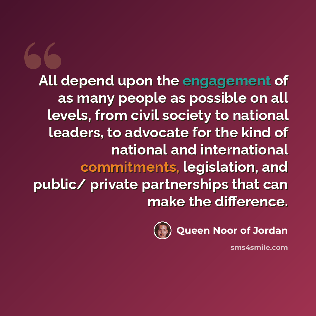 “All depend upon the engagement of as many people as possible on all levels, from civil society to national leaders, to advocate for the kind of national and international commitments, legislation, and public/ private partnerships that can make the difference.” quote by Queen Noor of Jordan