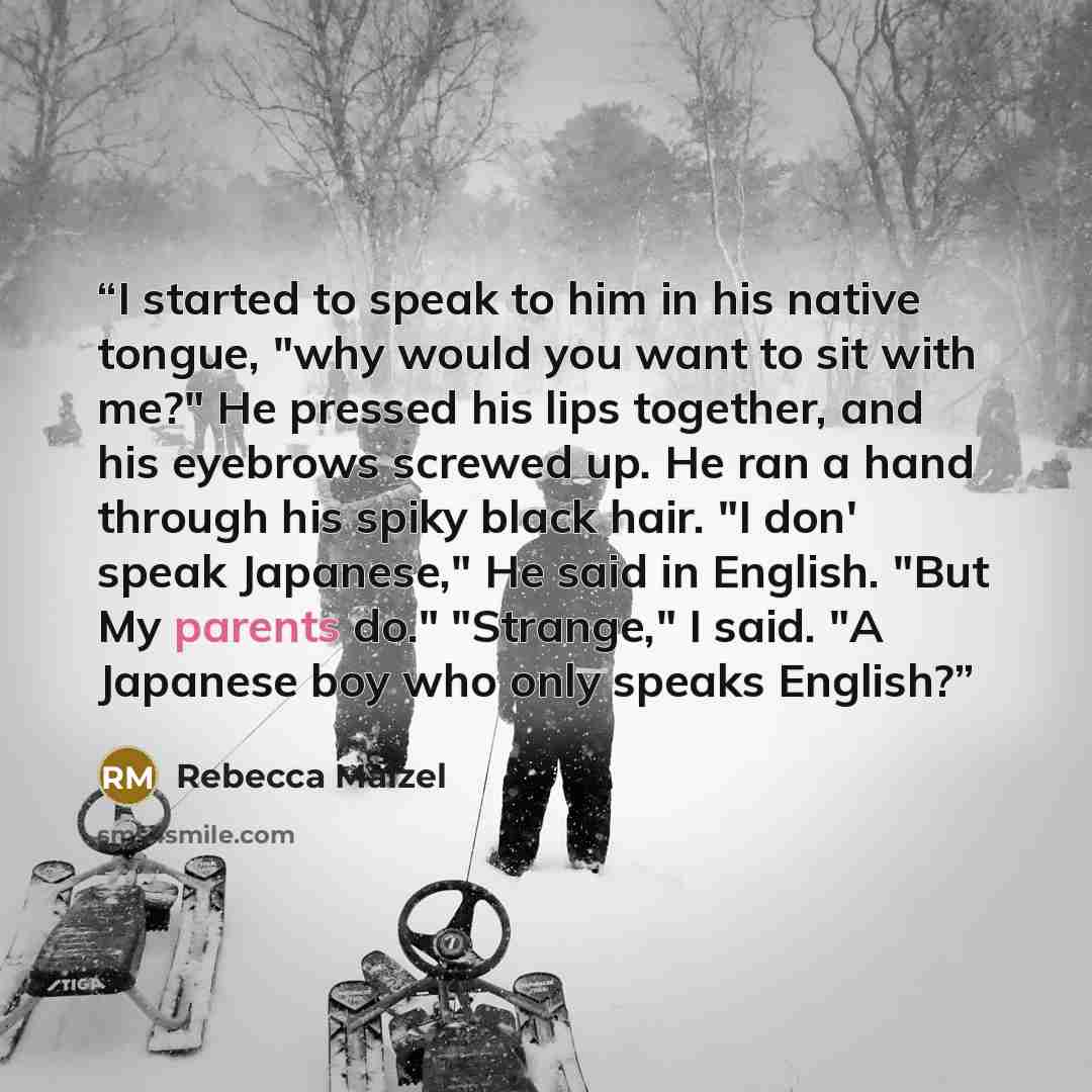 “I started to speak to him in his native tongue, "why would you want to sit with me?" He pressed his lips together, and his eyebrows screwed up. He ran a hand through his spiky black hair. "I don' speak Japanese," He said in English. "But My parents do." "Strange," I said. "A Japanese boy who only…” quote by Rebecca Maizel