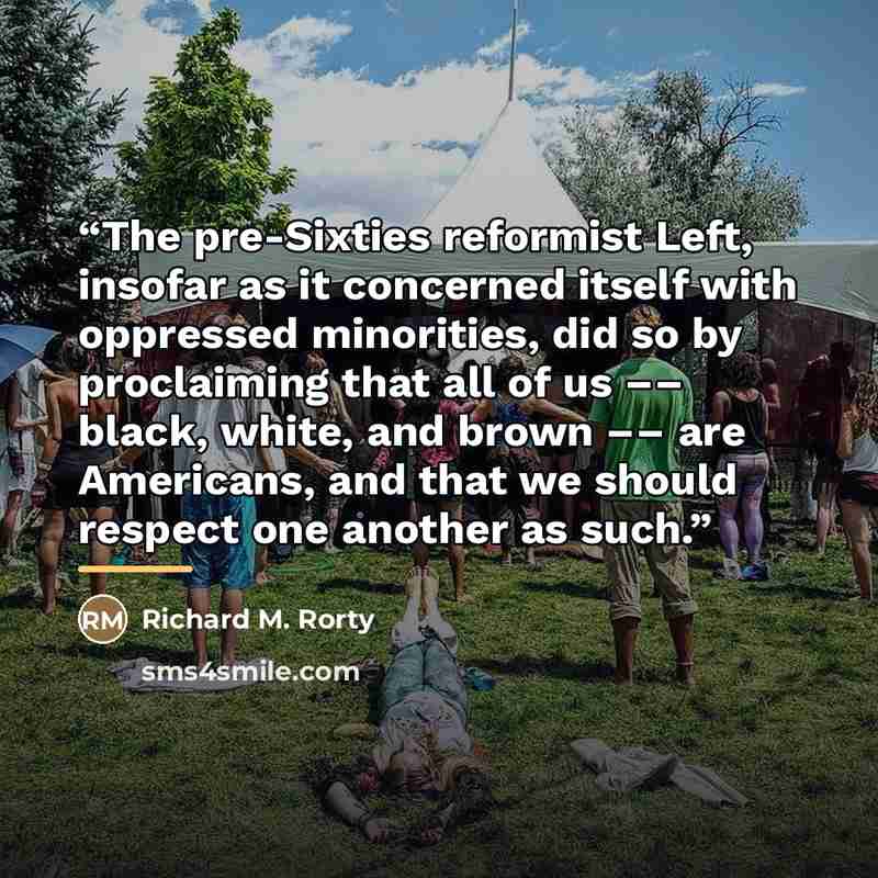 “The pre-Sixties reformist Left, insofar as it concerned itself with oppressed minorities, did so by proclaiming that all of us –– black, white, and brown –– are Americans, and that we should respect one another as such.” quote by Richard M. Rorty