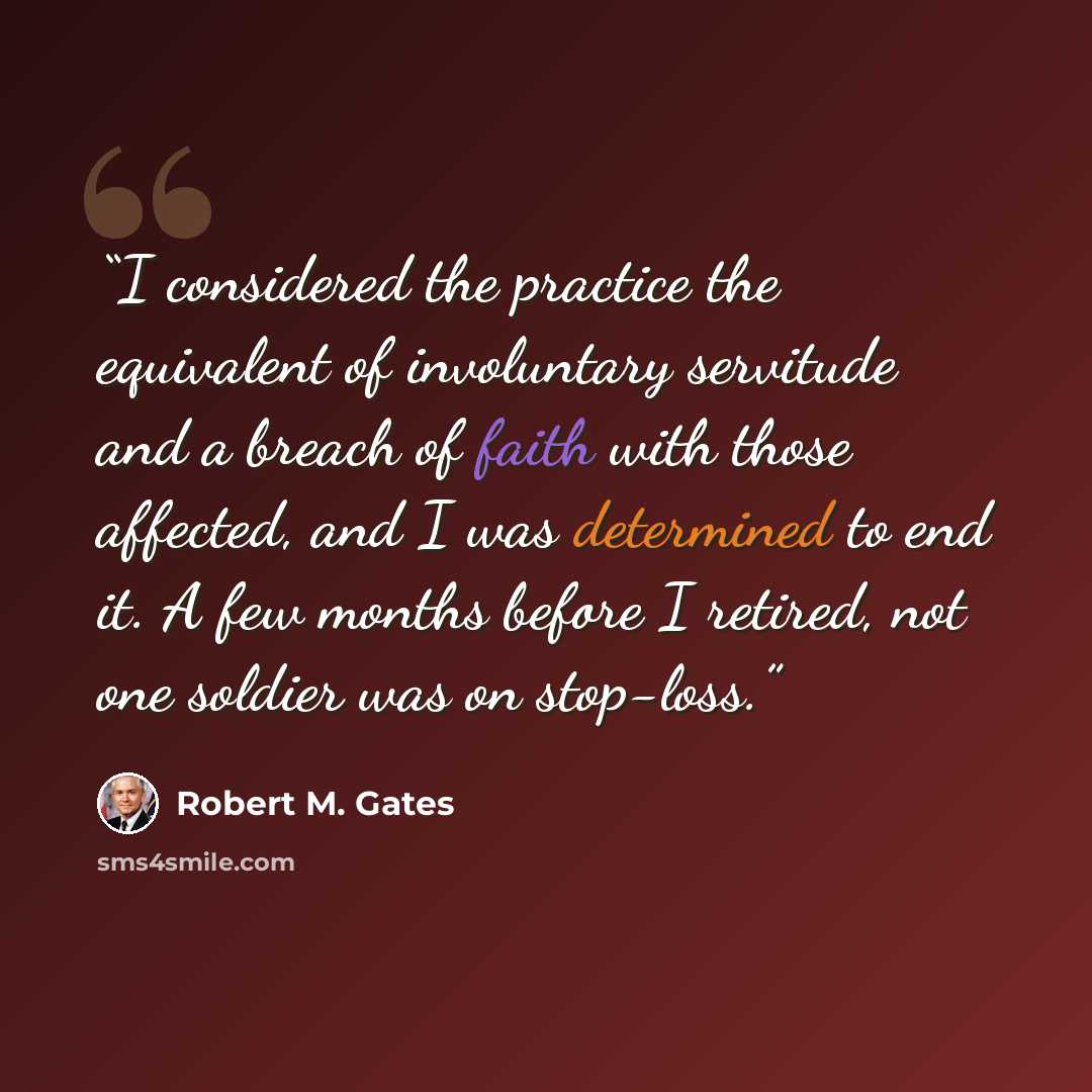 “I considered the practice the equivalent of involuntary servitude and a breach of faith with those affected, and I was determined to end it. A few months before I retired, not one soldier was on stop-loss.” quote by Robert M. Gates