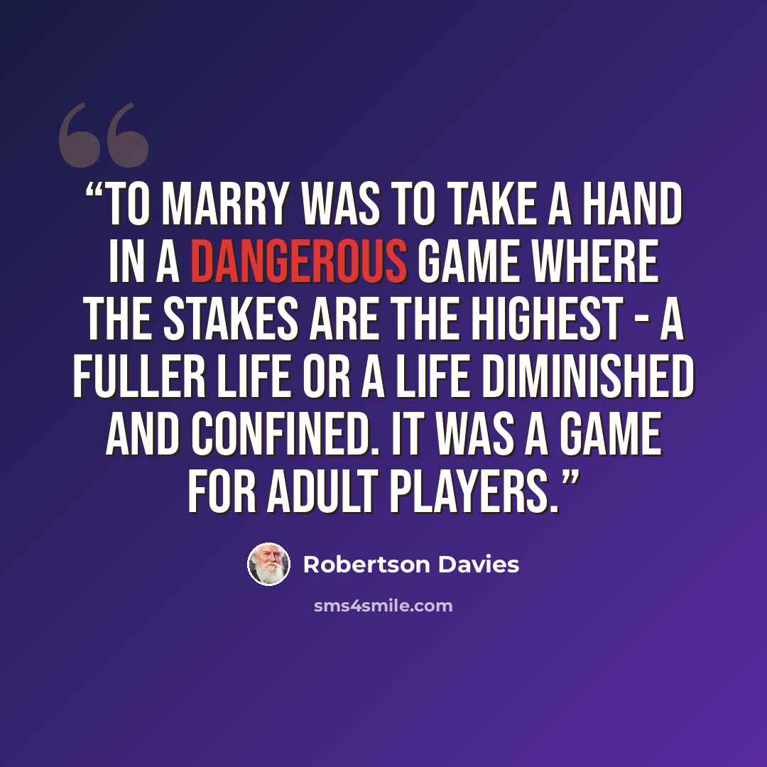 “To marry was to take a hand in a dangerous game where the stakes are the highest - a fuller life or a life diminished and confined. It was a game for adult players.” quote by Robertson Davies