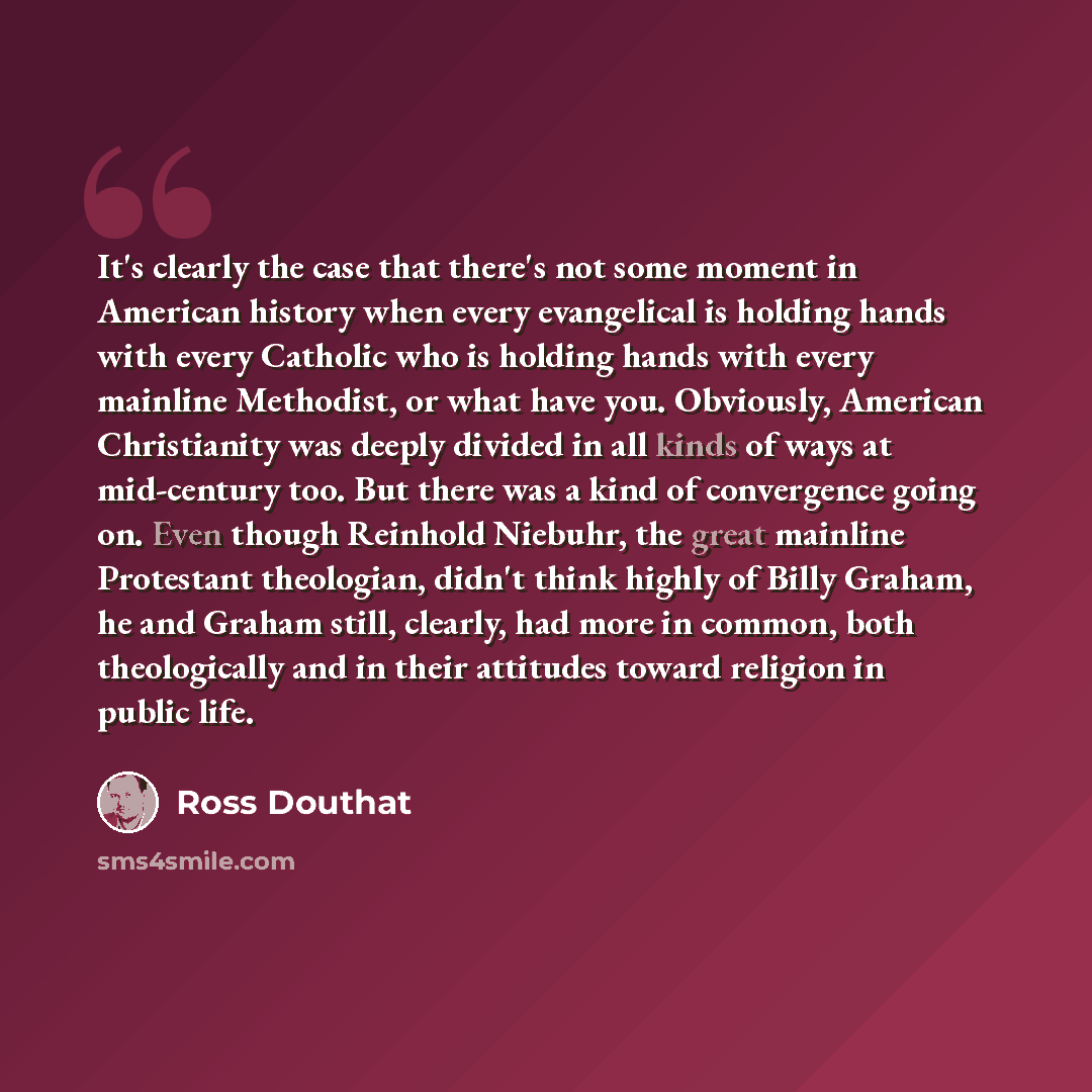 “It's clearly the case that there's not some moment in American history when every evangelical is holding hands with every Catholic who is holding hands with every mainline Methodist, or what have you. Obviously, American Christianity was deeply divided in all kinds of ways at mid-century too. But…” quote by Ross Douthat