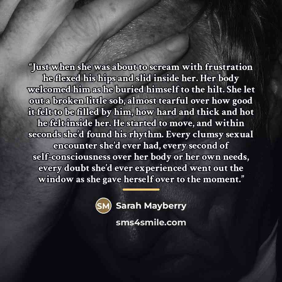 “Just when she was about to scream with frustration he flexed his hips and slid inside her. Her body welcomed him as he buried himself to the hilt. She let out a broken little sob, almost tearful over how good it felt to be filled by him, how hard and thick and hot he felt inside her. He started to…” quote by Sarah Mayberry