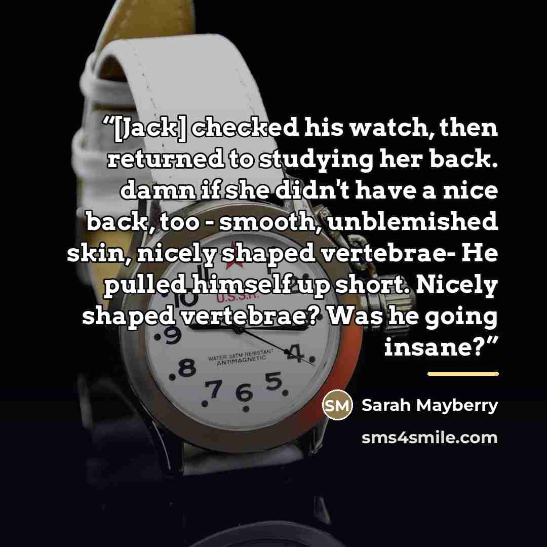 “[Jack] checked his watch, then returned to studying her back. damn if she didn't have a nice back, too - smooth, unblemished skin, nicely shaped vertebrae- He pulled himself up short. Nicely shaped vertebrae? Was he going insane?” quote by Sarah Mayberry