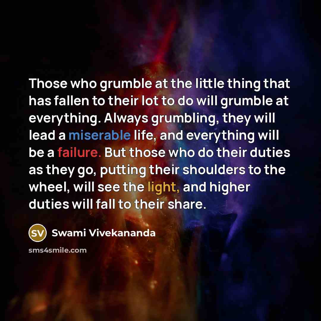“Those who grumble at the little thing that has fallen to their lot to do will grumble at everything. Always grumbling, they will lead a miserable life, and everything will be a failure. But those who do their duties as they go, putting their shoulders to the wheel, will see the light, and higher…” quote by Swami Vivekananda