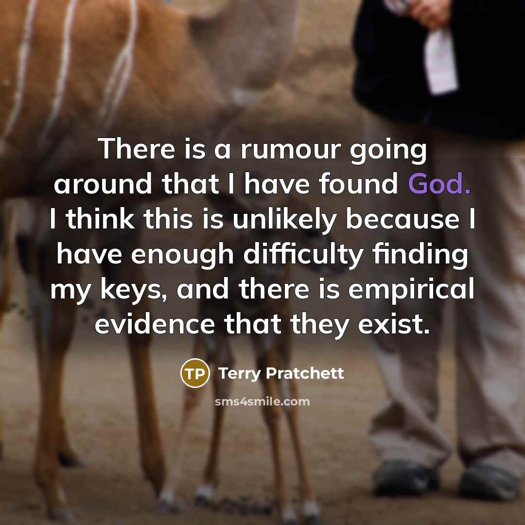 “There is a rumour going around that I have found God. I think this is unlikely because I have enough difficulty finding my keys, and there is empirical evidence that they exist.” quote by Terry Pratchett