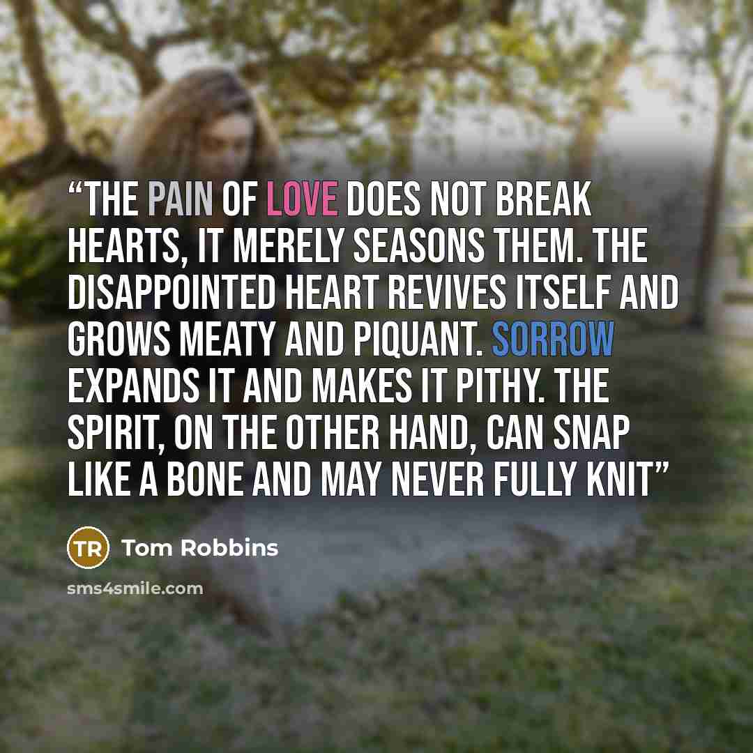 “The pain of love does not break hearts, it merely seasons them. The disappointed heart revives itself and grows meaty and piquant. Sorrow expands it and makes it pithy. The spirit, on the other hand, can snap like a bone and may never fully knit” quote by Tom Robbins