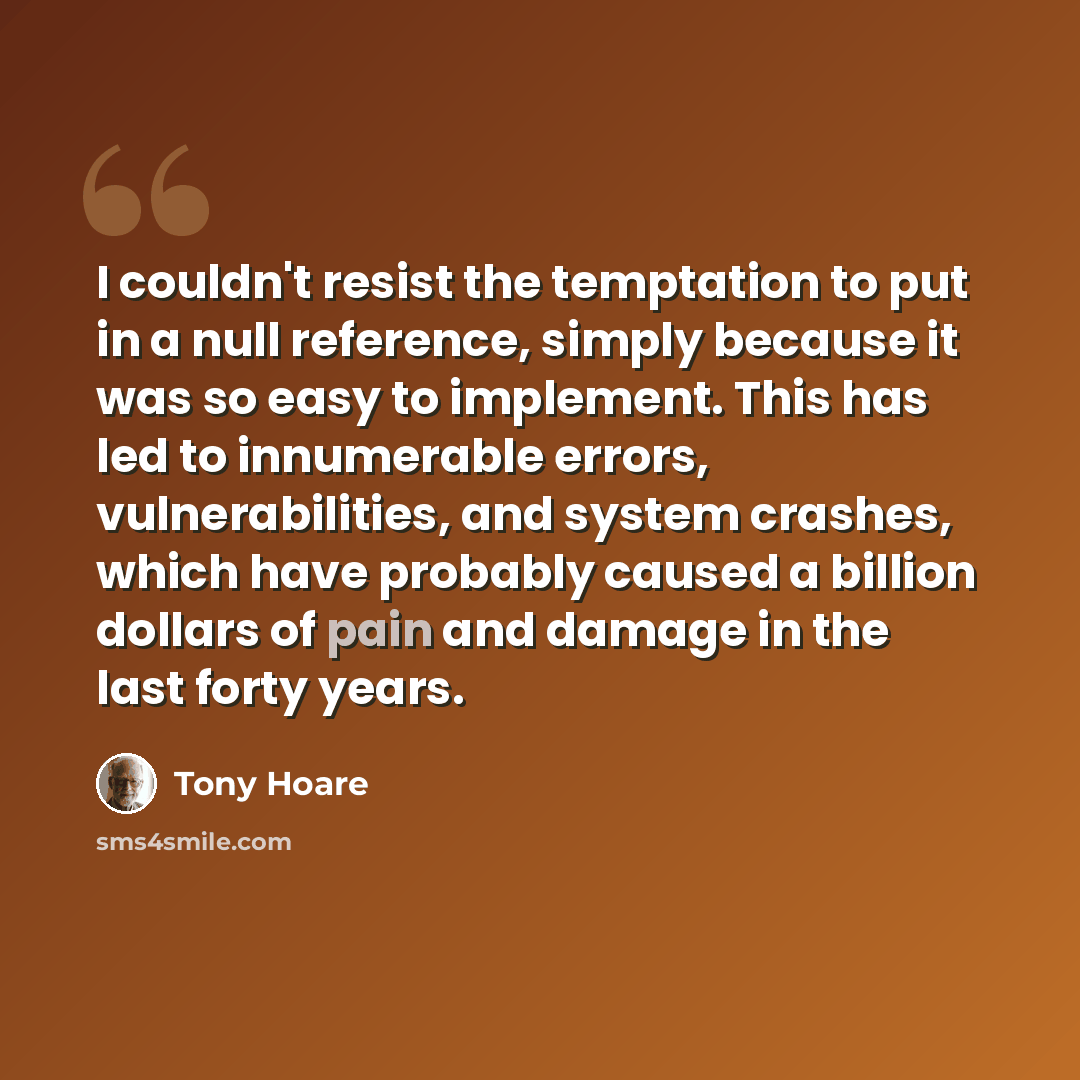 “I couldn't resist the temptation to put in a null reference, simply because it was so easy to implement. This has led to innumerable errors, vulnerabilities, and system crashes, which have probably caused a billion dollars of pain and damage in the last forty years.” quote by Tony Hoare