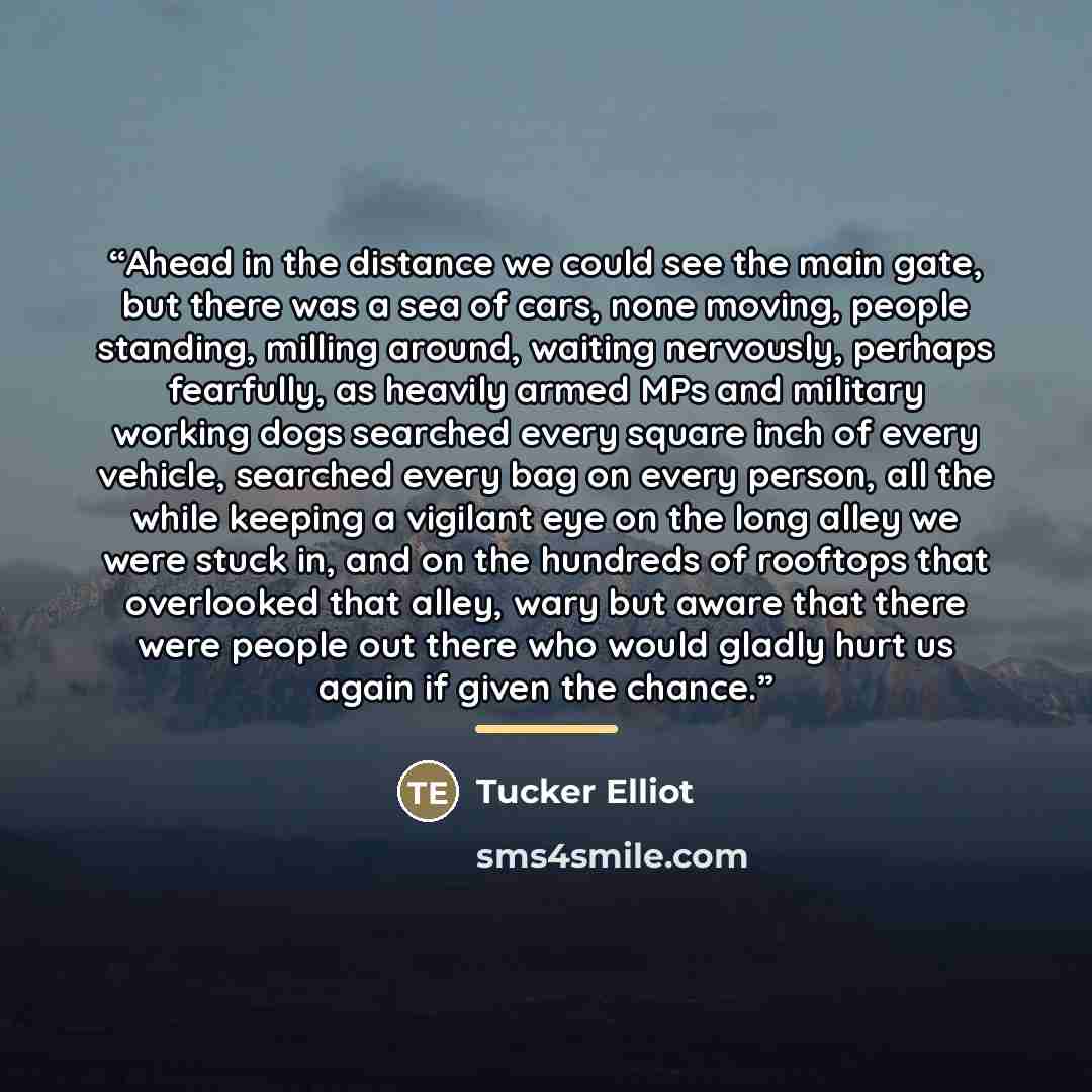 “Ahead in the distance we could see the main gate, but there was a sea of cars, none moving, people standing, milling around, waiting nervously, perhaps fearfully, as heavily armed MPs and military working dogs searched every square inch of every vehicle, searched every bag on every person, all the…” quote by Tucker Elliot