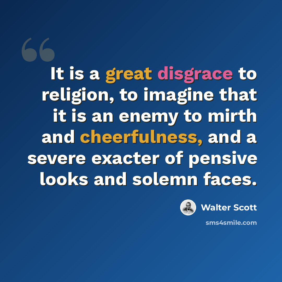 “It is a great disgrace to religion, to imagine that it is an enemy to mirth and cheerfulness, and a severe exacter of pensive looks and solemn faces.” quote by Walter Scott