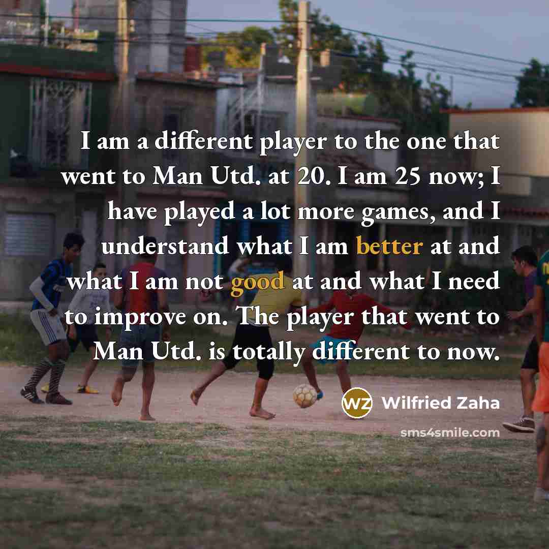 “I am a different player to the one that went to Man Utd. at 20. I am 25 now; I have played a lot more games, and I understand what I am better at and what I am not good at and what I need to improve on. The player that went to Man Utd. is totally different to now.” quote by Wilfried Zaha