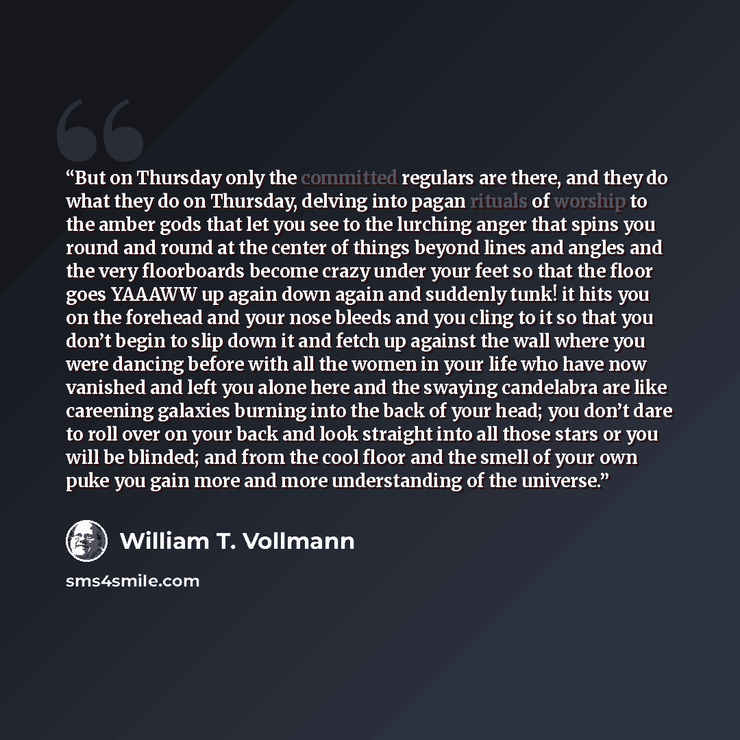 “But on Thursday only the committed regulars are there, and they do what they do on Thursday, delving into pagan rituals of worship to the amber gods that let you see to the lurching anger that spins you round and round at the center of things beyond lines and angles and the very floorboards become…” quote by William T. Vollmann
