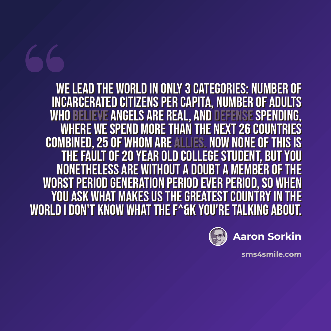 “We lead the world in only 3 categories: number of incarcerated citizens per capita, number of adults who believe angels are real, and defense spending, where we spend more than the next 26 countries combined, 25 of whom are allies. Now none of this is the fault of 20 year old college student, but…” quote by Aaron Sorkin