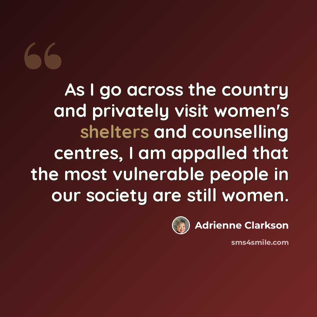 “As I go across the country and privately visit women's shelters and counselling centres, I am appalled that the most vulnerable people in our society are still women.” quote by Adrienne Clarkson
