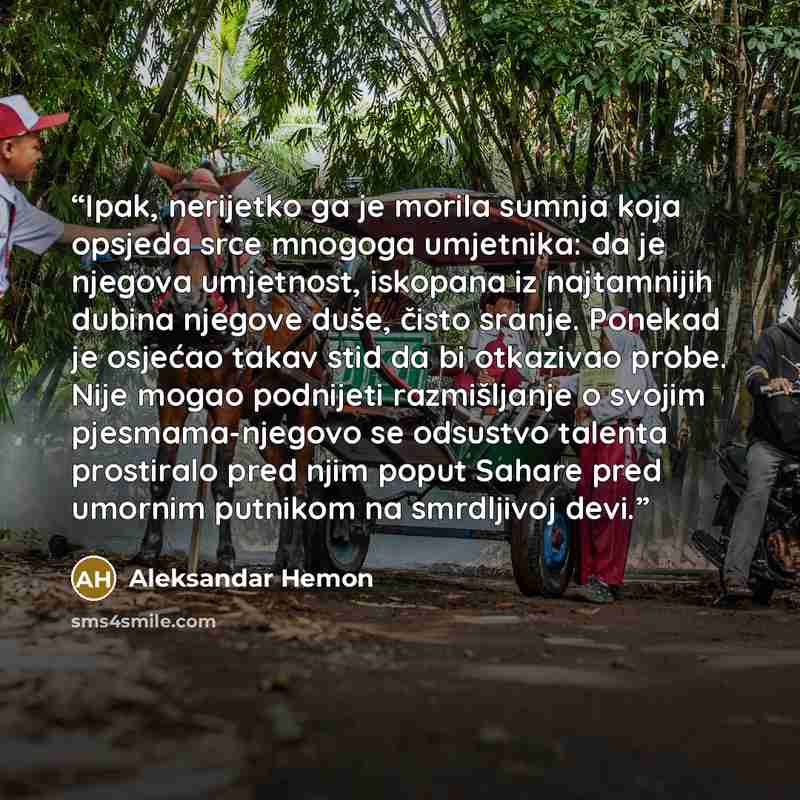 “Ipak, nerijetko ga je morila sumnja koja opsjeda srce mnogoga umjetnika: da je njegova umjetnost, iskopana iz najtamnijih dubina njegove duše, čisto sranje. Ponekad je osjećao takav stid da bi otkazivao probe. Nije mogao podnijeti razmišljanje o svojim pjesmama-njegovo se odsustvo talenta…” quote by Aleksandar Hemon