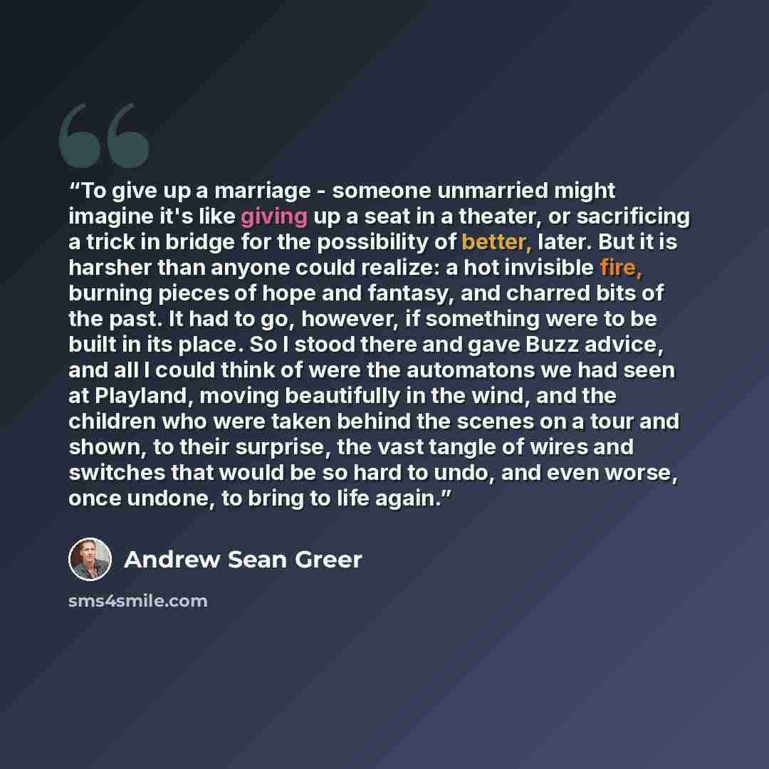 “To give up a marriage - someone unmarried might imagine it's like giving up a seat in a theater, or sacrificing a trick in bridge for the possibility of better, later. But it is harsher than anyone could realize: a hot invisible fire, burning pieces of hope and fantasy, and charred bits of the…” quote by Andrew Sean Greer