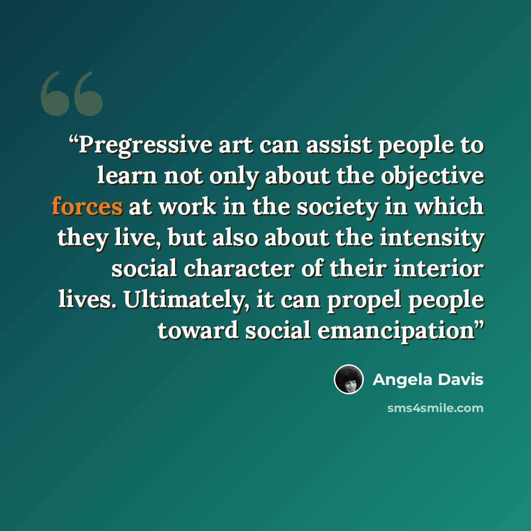 “Pregressive art can assist people to learn not only about the objective forces at work in the society in which they live, but also about the intensity social character of their interior lives. Ultimately, it can propel people toward social emancipation” quote by Angela Davis