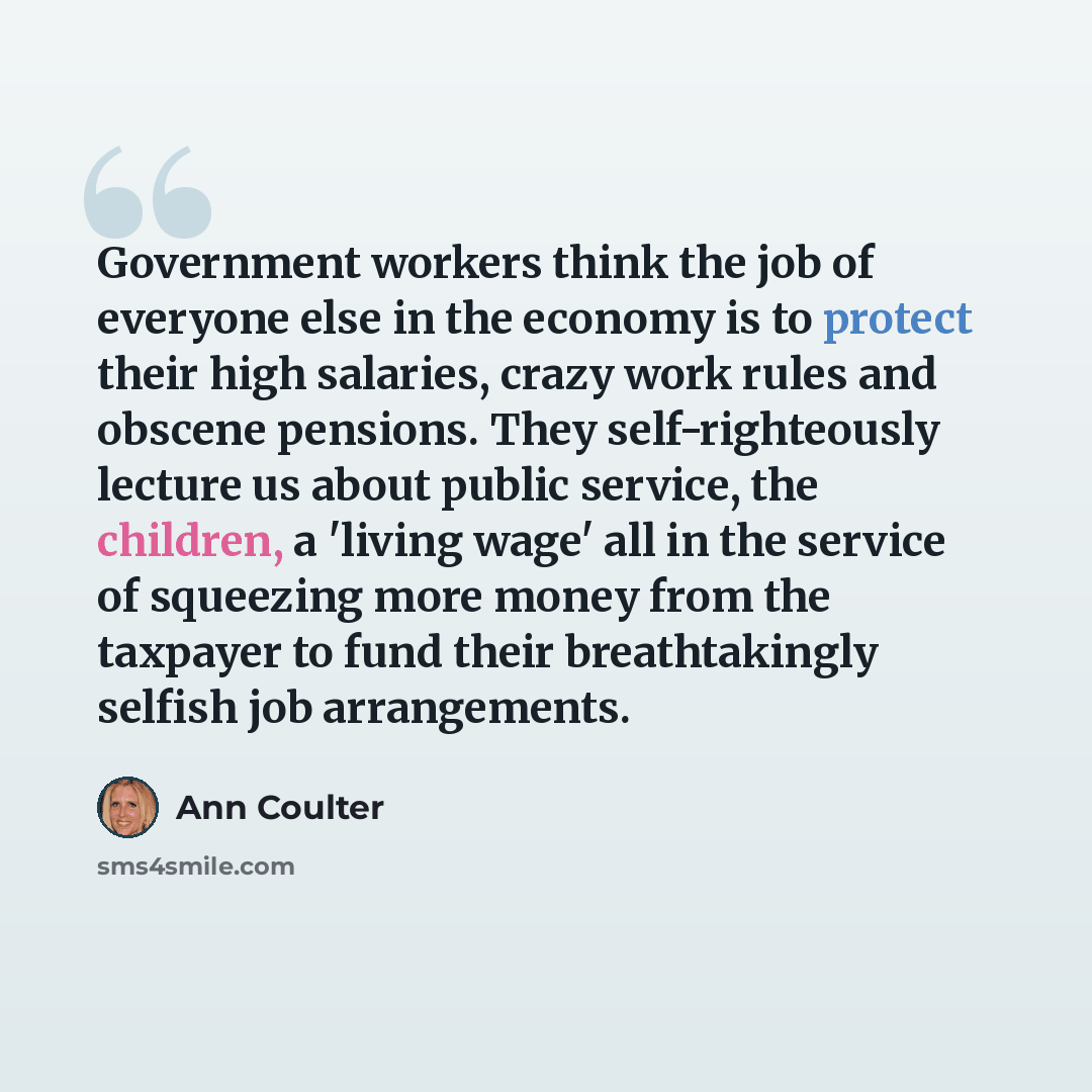 “Government workers think the job of everyone else in the economy is to protect their high salaries, crazy work rules and obscene pensions. They self-righteously lecture us about public service, the children, a 'living wage' all in the service of squeezing more money from the taxpayer to fund their…” quote by Ann Coulter