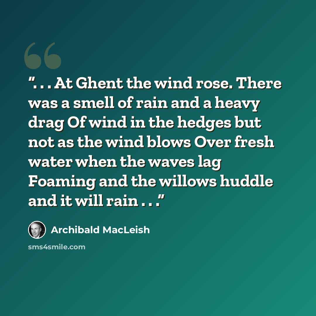 “. . . At Ghent the wind rose. There was a smell of rain and a heavy drag Of wind in the hedges but not as the wind blows Over fresh water when the waves lag Foaming and the willows huddle and it will rain . . .” quote by Archibald MacLeish