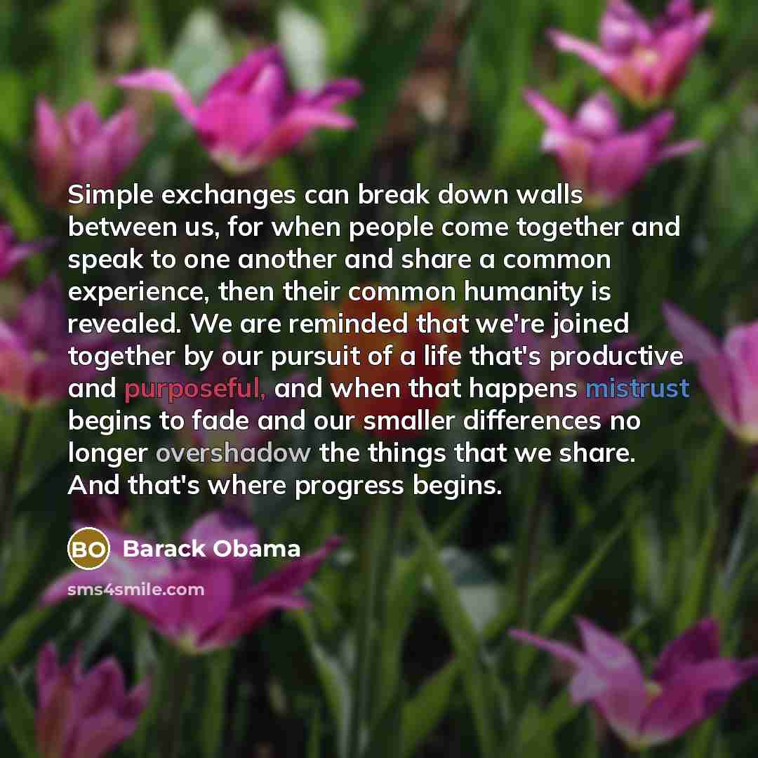 “Simple exchanges can break down walls between us, for when people come together and speak to one another and share a common experience, then their common humanity is revealed. We are reminded that we're joined together by our pursuit of a life that's productive and purposeful, and when that…” quote by Barack Obama